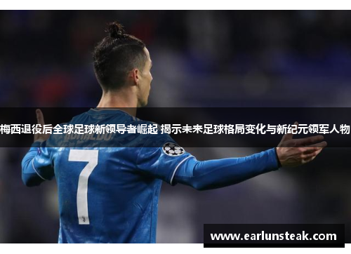 梅西退役后全球足球新领导者崛起 揭示未来足球格局变化与新纪元领军人物